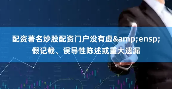 配资著名炒股配资门户没有虚&ensp;假记载、误导性陈述或重大遗漏