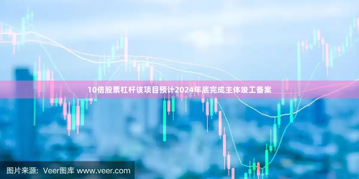 10倍股票杠杆该项目预计2024年底完成主体竣工备案