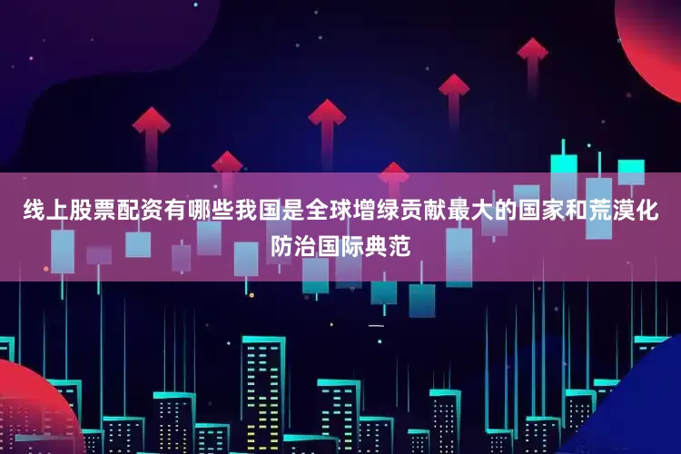 线上股票配资有哪些我国是全球增绿贡献最大的国家和荒漠化防治国际典范