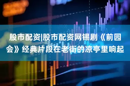 股市配资|股市配资网锡剧《前园会》经典片段在老街的凉亭里响起