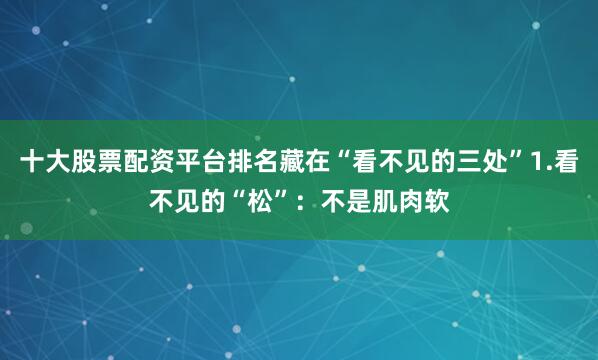 十大股票配资平台排名藏在“看不见的三处”1.看不见的“松”：不是肌肉软