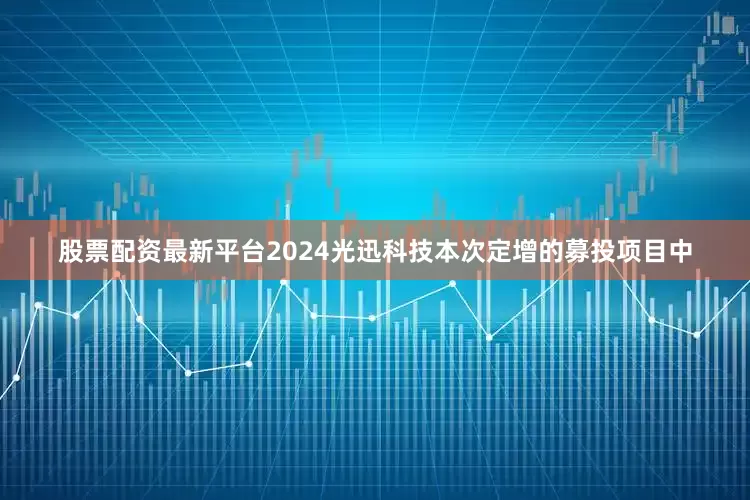 股票配资最新平台2024光迅科技本次定增的募投项目中