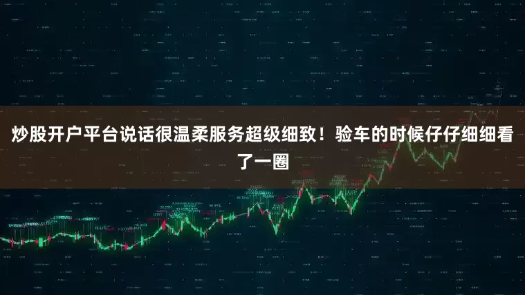 炒股开户平台说话很温柔服务超级细致！验车的时候仔仔细细看了一圈