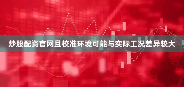 炒股配资官网且校准环境可能与实际工况差异较大