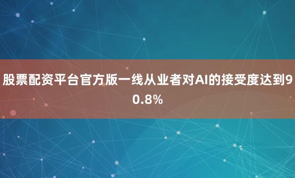 股票配资平台官方版一线从业者对AI的接受度达到90.8%
