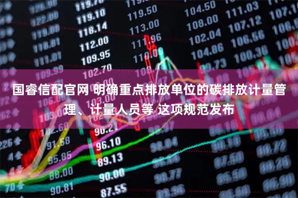 国睿信配官网 明确重点排放单位的碳排放计量管理、计量人员等 这项规范发布