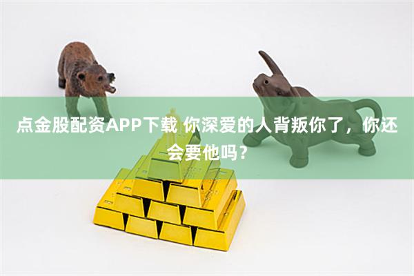 点金股配资APP下载 你深爱的人背叛你了,你还会要他吗?
