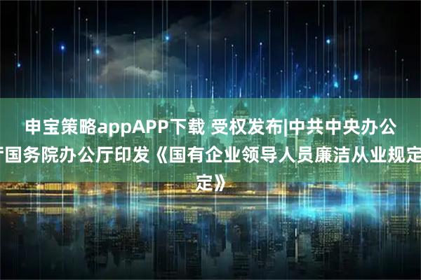 申宝策略appAPP下载 受权发布|中共中央办公厅 国务院办公厅印发《国有企业领导人员廉洁从业规定》