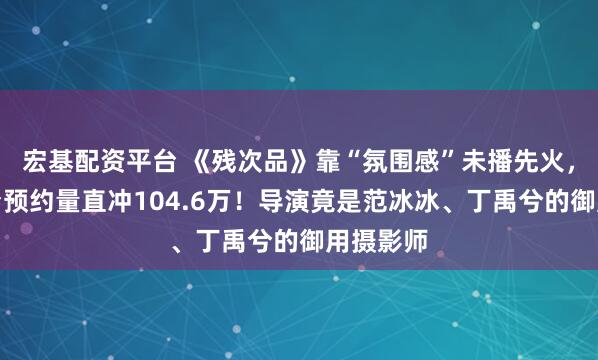 宏基配资平台 《残次品》靠“氛围感”未播先火,红果平台预约量直冲104.6万!导演竟是范冰冰、丁禹兮的御用摄影师