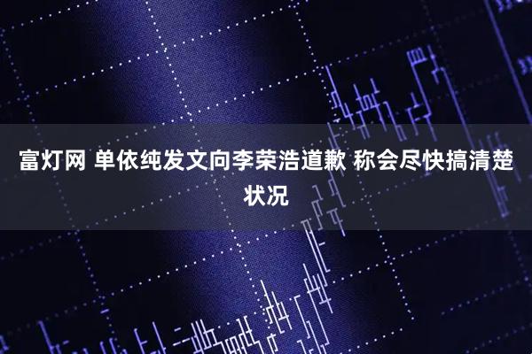 富灯网 单依纯发文向李荣浩道歉 称会尽快搞清楚状况