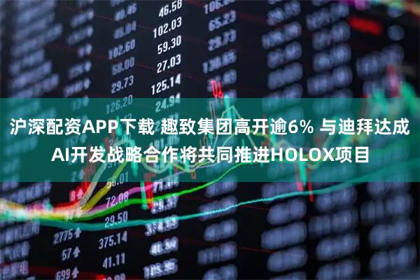 沪深配资APP下载 趣致集团高开逾6% 与迪拜达成AI开发战略合作将共同推进HOLOX项目