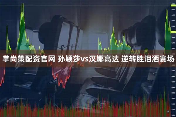 掌尚策配资官网 孙颖莎vs汉娜高达 逆转胜泪洒赛场