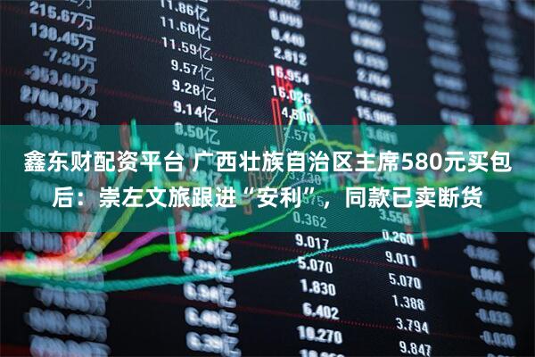 鑫东财配资平台 广西壮族自治区主席580元买包后：崇左文旅跟进“安利”，同款已卖断货