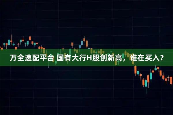 万全速配平台 国有大行H股创新高，谁在买入？