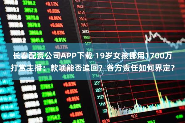 长春配资公司APP下载 19岁女孩挪用1700万打赏主播：款项能否追回？各方责任如何界定？