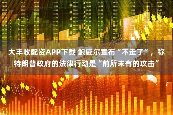 大丰收配资APP下载 鲍威尔宣布“不走了”，称特朗普政府的法律行动是“前所未有的攻击”