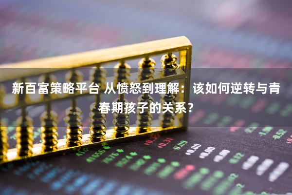 新百富策略平台 从愤怒到理解：该如何逆转与青春期孩子的关系？