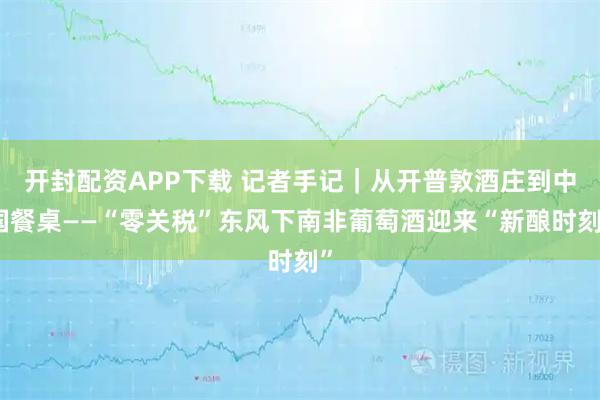 开封配资APP下载 记者手记｜从开普敦酒庄到中国餐桌——“零关税”东风下南非葡萄酒迎来“新酿时刻”