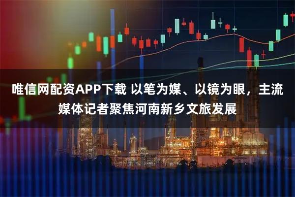 唯信网配资APP下载 以笔为媒、以镜为眼，主流媒体记者聚焦河南新乡文旅发展