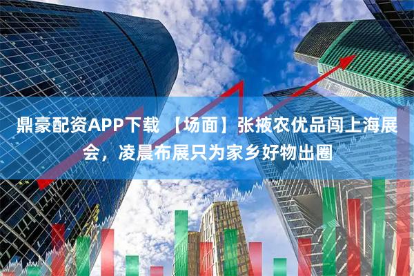 鼎豪配资APP下载 【场面】张掖农优品闯上海展会，凌晨布展只为家乡好物出圈