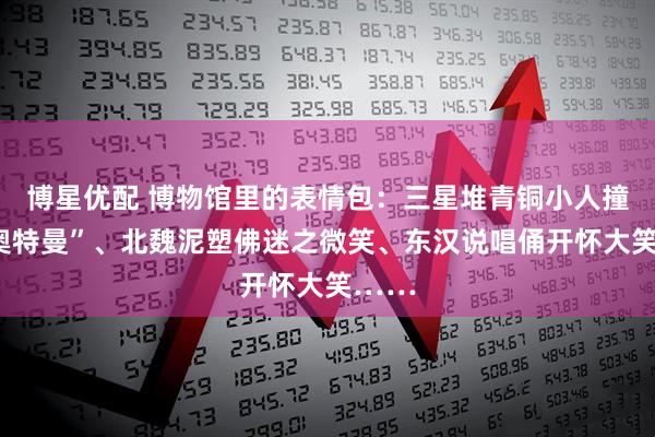 博星优配 博物馆里的表情包：三星堆青铜小人撞脸“奥特曼”、北魏泥塑佛迷之微笑、东汉说唱俑开怀大笑……