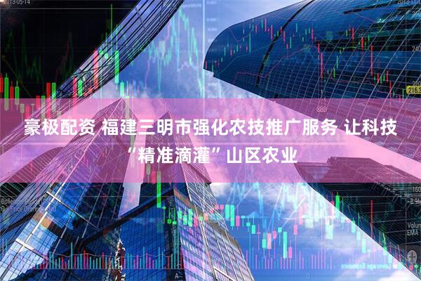 豪极配资 福建三明市强化农技推广服务 让科技“精准滴灌”山区农业