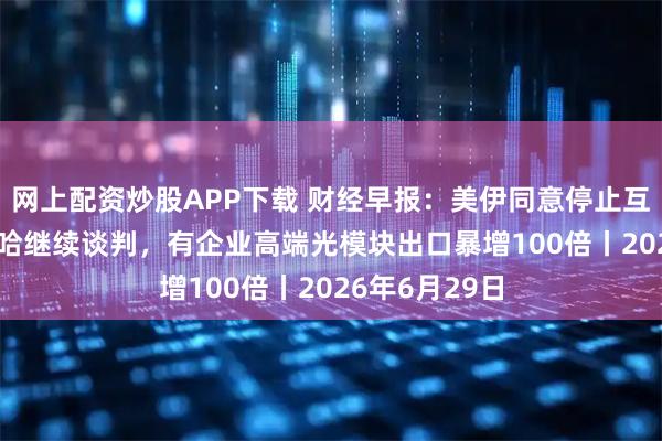 网上配资炒股APP下载 财经早报：美伊同意停止互袭 30日在多哈继续谈判，有企业高端光模块出口暴增100倍丨2026年6月29日
