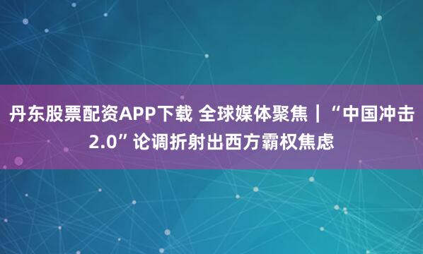 丹东股票配资APP下载 全球媒体聚焦｜“中国冲击2.0”论调折射出西方霸权焦虑