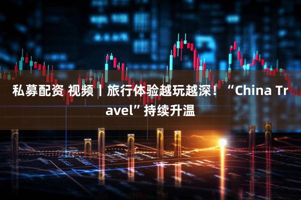 私募配资 视频丨旅行体验越玩越深！“China Travel”持续升温