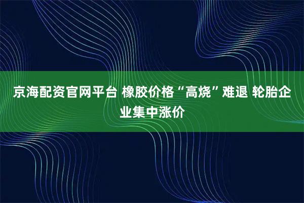 京海配资官网平台 橡胶价格“高烧”难退 轮胎企业集中涨价