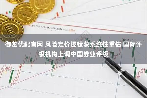 御龙优配官网 风险定价逻辑获系统性重估 国际评级机构上调中国券业评级