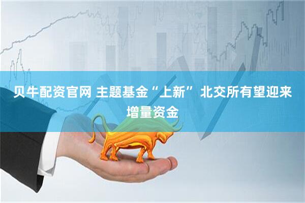 贝牛配资官网 主题基金“上新” 北交所有望迎来增量资金
