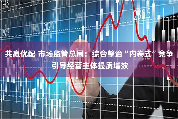 共赢优配 市场监管总局：综合整治“内卷式”竞争 引导经营主体提质增效